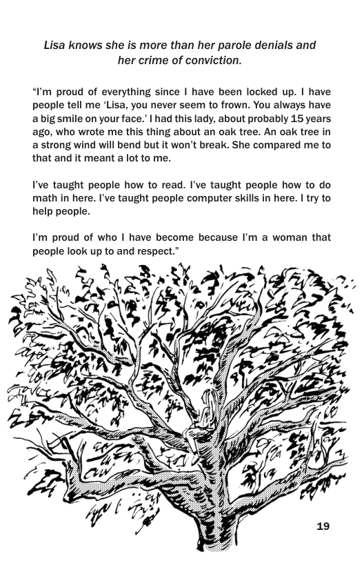 Lisa knows she is more than her parole denials and her crime of conviction.  “Pm proud of everything since | have been locked up. | have people tell me ‘Lisa, you never seem to frown. You always have abig smile on your face. | had this lady, about probably 15 years ago, who wrote me this thing about an oak tree. An oak tree in a strong wind will bend but it won’t break. She compared me to that and it meant a lot to me.  I’ve taught people how to read. I’ve taught people how to do math in here. I’ve taught people computer skills in here. | try to help people.  I’m proud of who | have become because I’m a woman that people look up to and respect.”  
